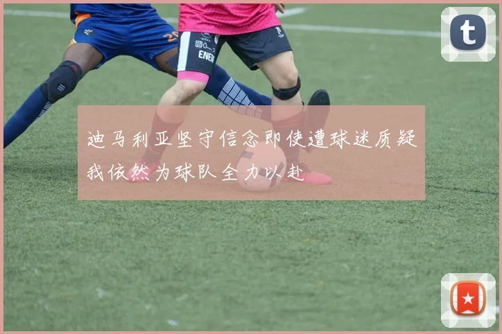 迪马利亚坚守信念即使遭球迷质疑我依然为球队全力以赴