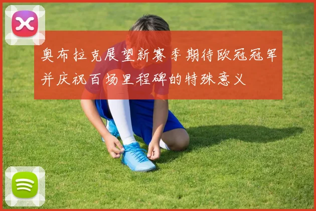 奥布拉克展望新赛季期待欧冠冠军并庆祝百场里程碑的特殊意义