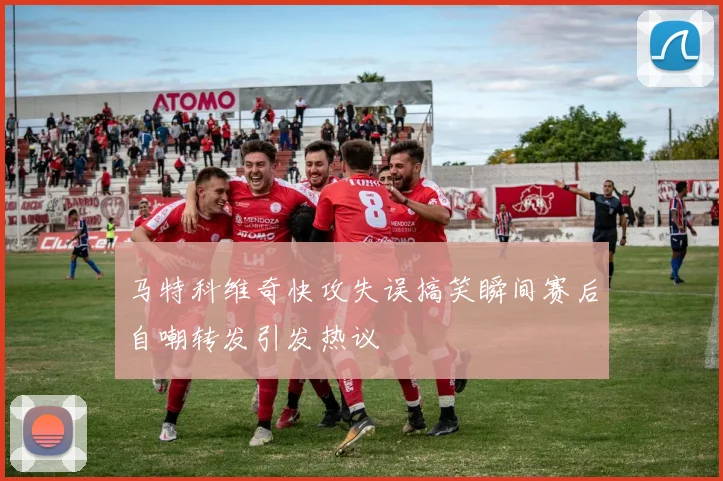 马特科维奇快攻失误搞笑瞬间赛后自嘲转发引发热议