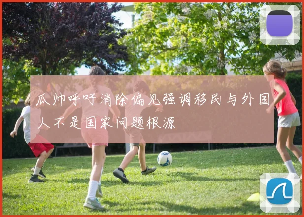 瓜帅呼吁消除偏见强调移民与外国人不是国家问题根源