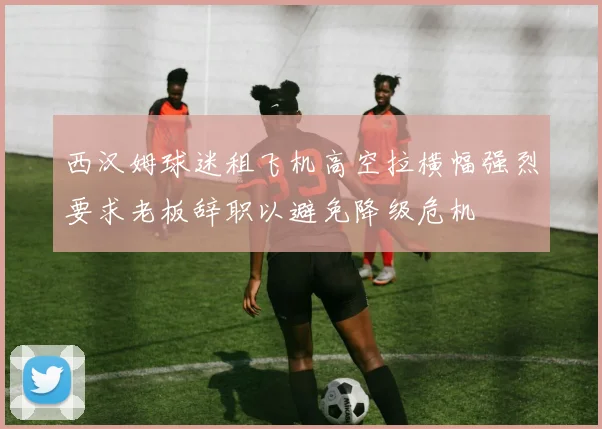 西汉姆球迷租飞机高空拉横幅强烈要求老板辞职以避免降级危机