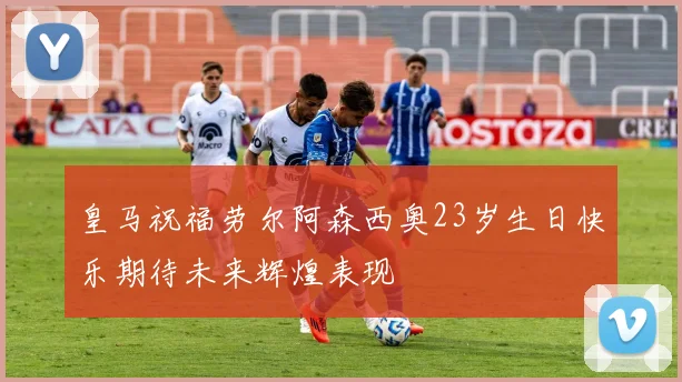 皇马祝福劳尔阿森西奥23岁生日快乐期待未来辉煌表现