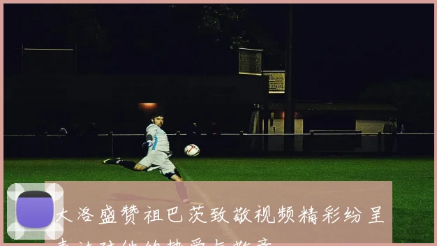 大洛盛赞祖巴茨致敬视频精彩纷呈表达对他的热爱与敬意