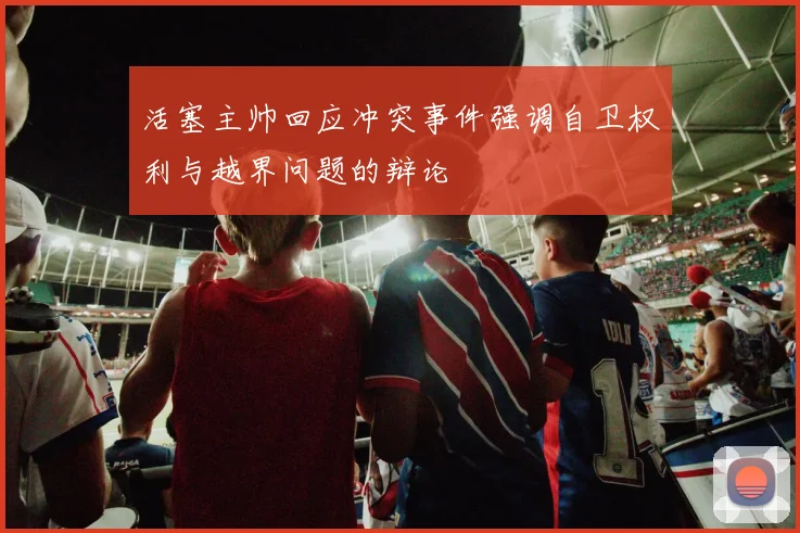 活塞主帅回应冲突事件强调自卫权利与越界问题的辩论