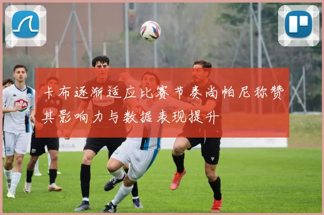 卡布逐渐适应比赛节奏尚帕尼称赞其影响力与数据表现提升