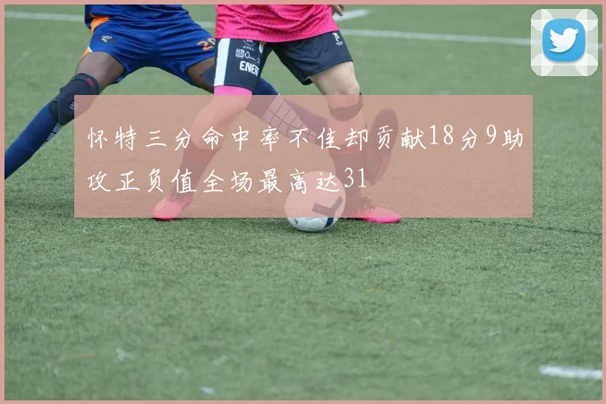 怀特三分命中率不佳却贡献18分9助攻正负值全场最高达31