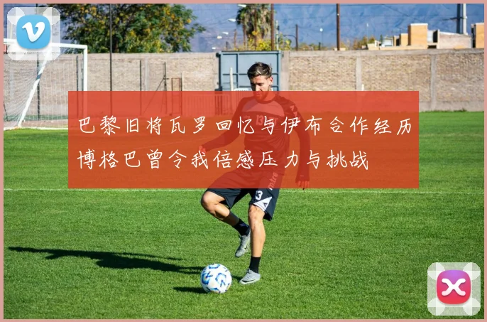 巴黎旧将瓦罗回忆与伊布合作经历博格巴曾令我倍感压力与挑战