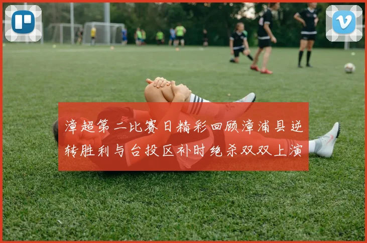 漳超第二比赛日精彩回顾漳浦县逆转胜利与台投区补时绝杀双双上演