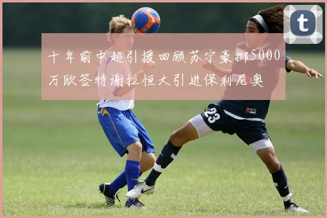十年前中超引援回顾苏宁豪掷5000万欧签特谢拉恒大引进保利尼奥