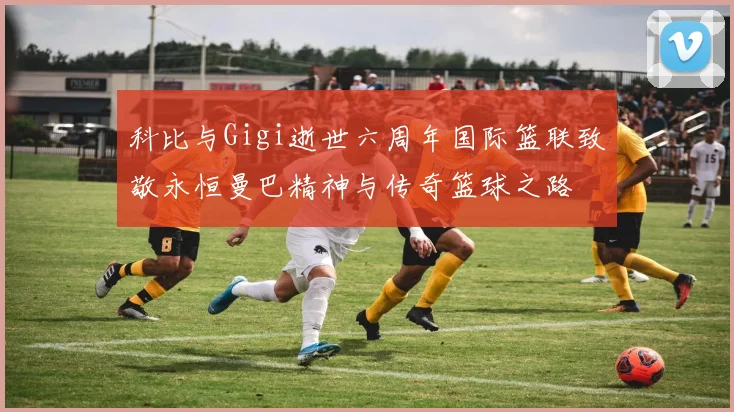 科比与Gigi逝世六周年国际篮联致敬永恒曼巴精神与传奇篮球之路