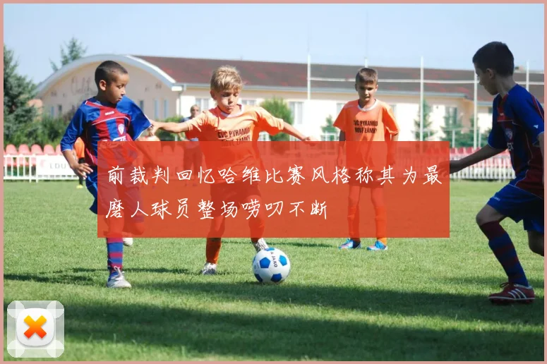 前裁判回忆哈维比赛风格称其为最磨人球员整场唠叨不断