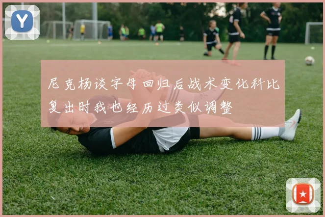 尼克杨谈字母回归后战术变化科比复出时我也经历过类似调整