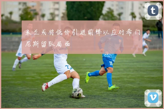 米兰或将低价引进前锋以应对希门尼斯留队局面