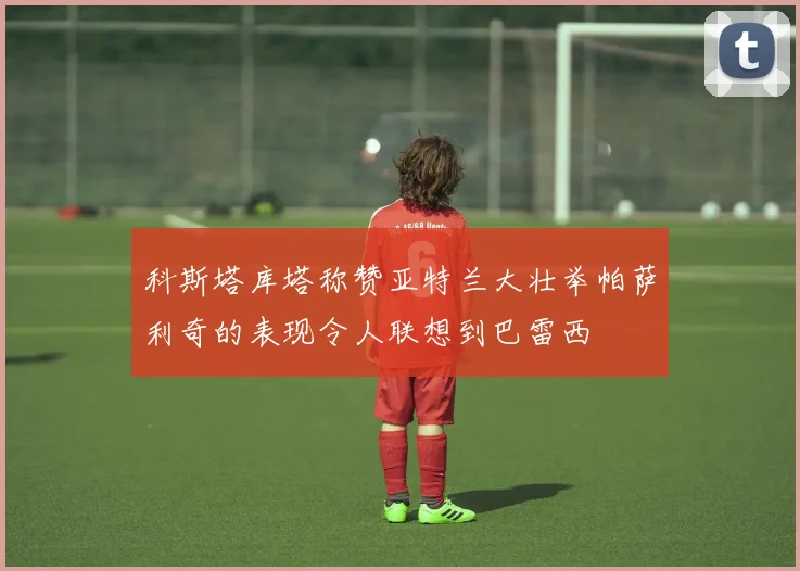 科斯塔库塔称赞亚特兰大壮举帕萨利奇的表现令人联想到巴雷西