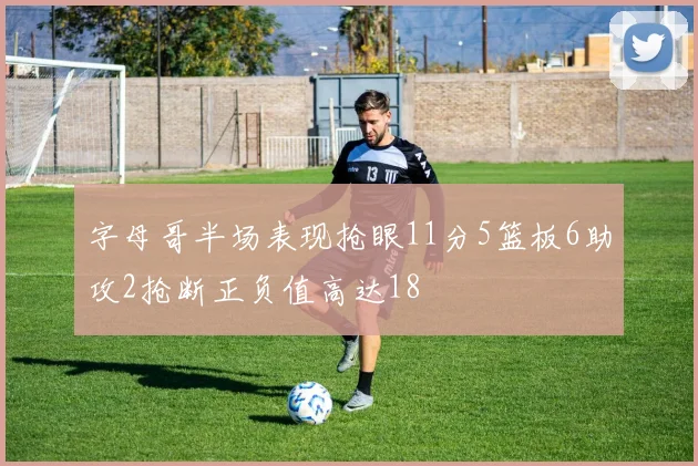 字母哥半场表现抢眼11分5篮板6助攻2抢断正负值高达18