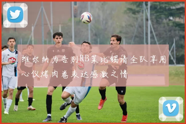 维尔纳为告别RB莱比锡请全队享用心仪烤肉卷表达感激之情