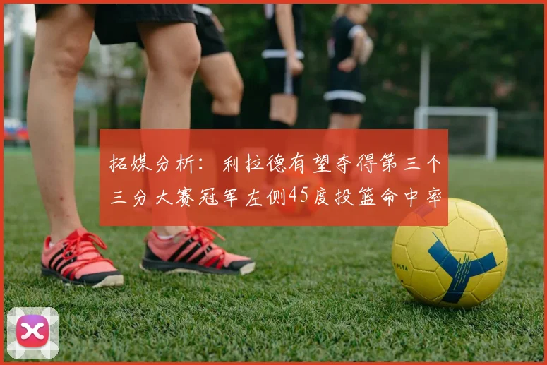 拓媒分析：利拉德有望夺得第三个三分大赛冠军左侧45度投篮命中率惊人