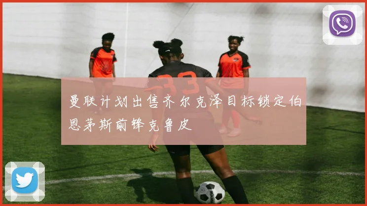 曼联计划出售齐尔克泽目标锁定伯恩茅斯前锋克鲁皮