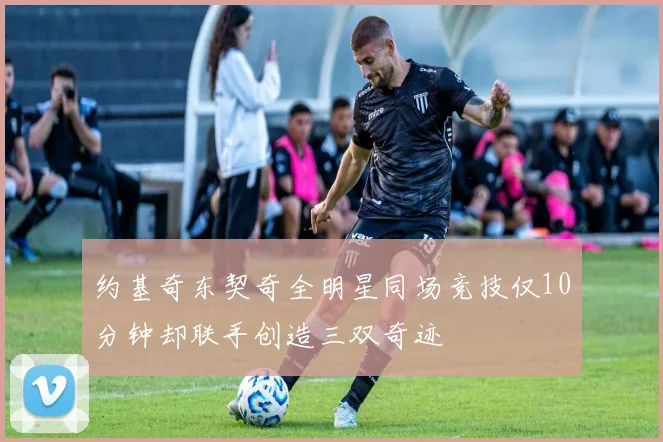 约基奇东契奇全明星同场竞技仅10分钟却联手创造三双奇迹