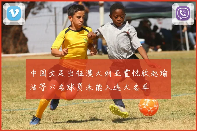 中国女足出征澳大利亚霍悦欣赵瑜洁等六名球员未能入选大名单