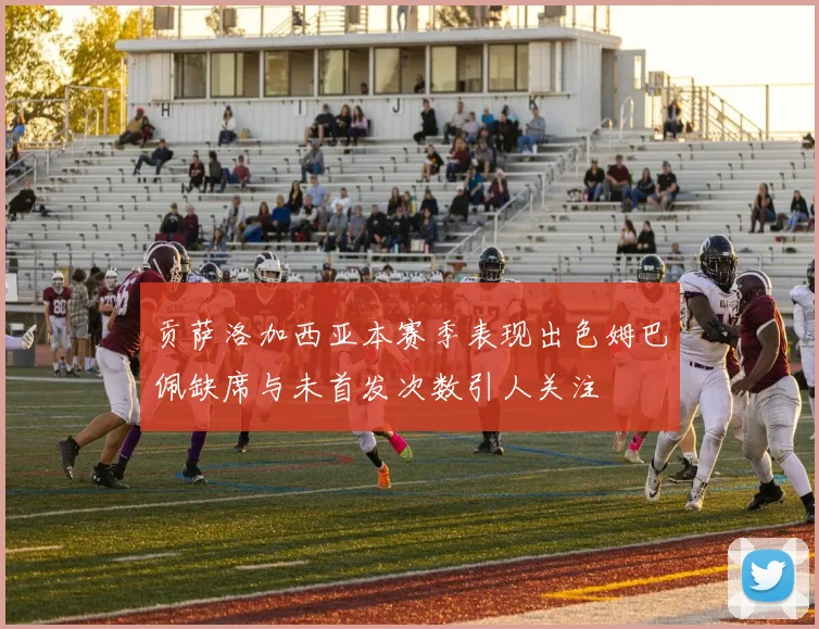 贡萨洛加西亚本赛季表现出色姆巴佩缺席与未首发次数引人关注
