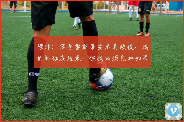 穆帅：若普雷斯蒂安尼真歧视，我们间彻底结束，但我必须先加如果