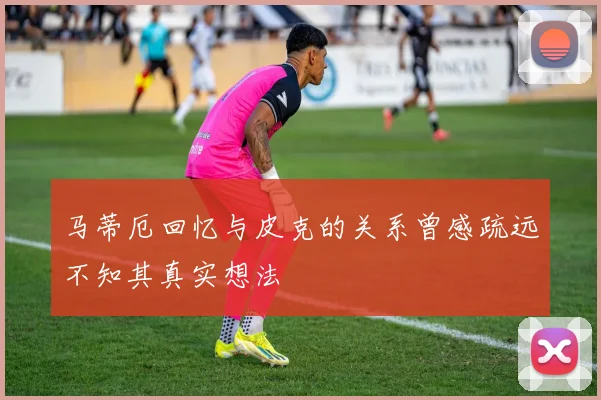 马蒂厄回忆与皮克的关系曾感疏远不知其真实想法