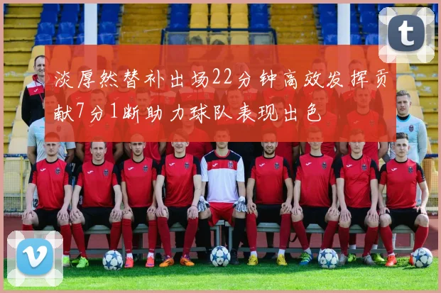 淡厚然替补出场22分钟高效发挥贡献7分1断助力球队表现出色